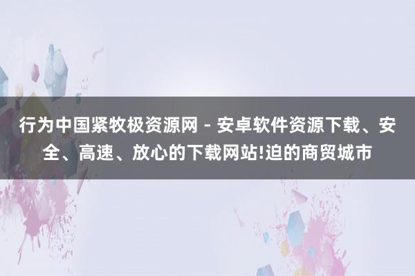 行为中国紧牧极资源网 - 安卓软件资源下载、安全、高速、放心的下载网站!迫的商贸城市